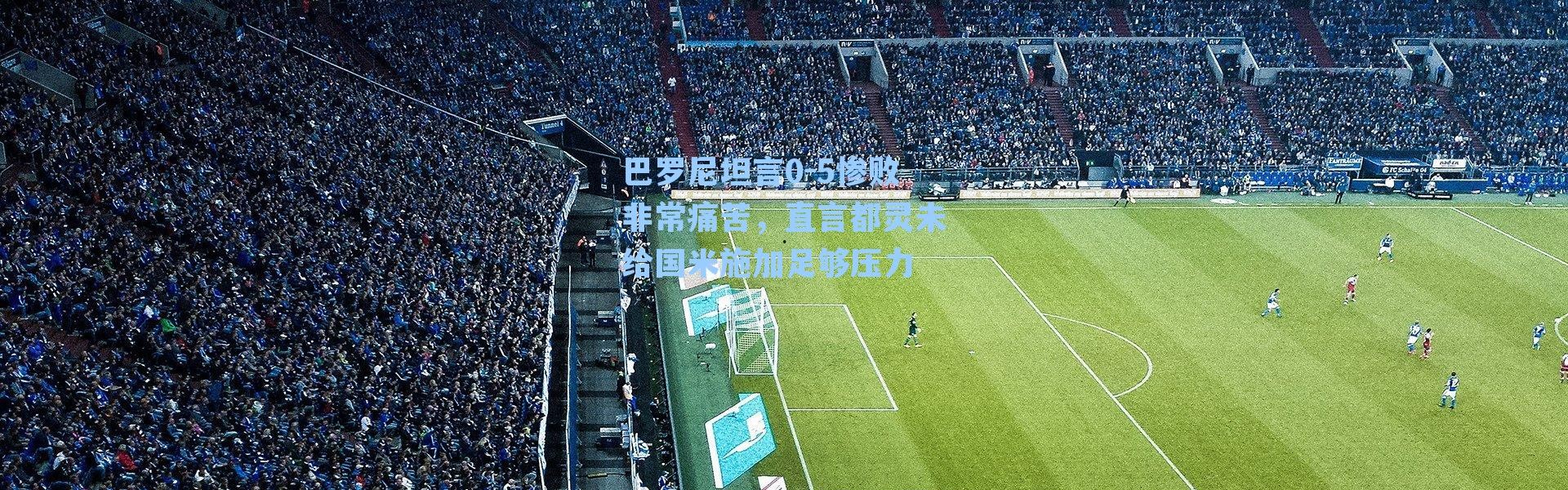 巴罗尼坦言0-5惨败非常痛苦,直言都灵未给国米施加足够压力