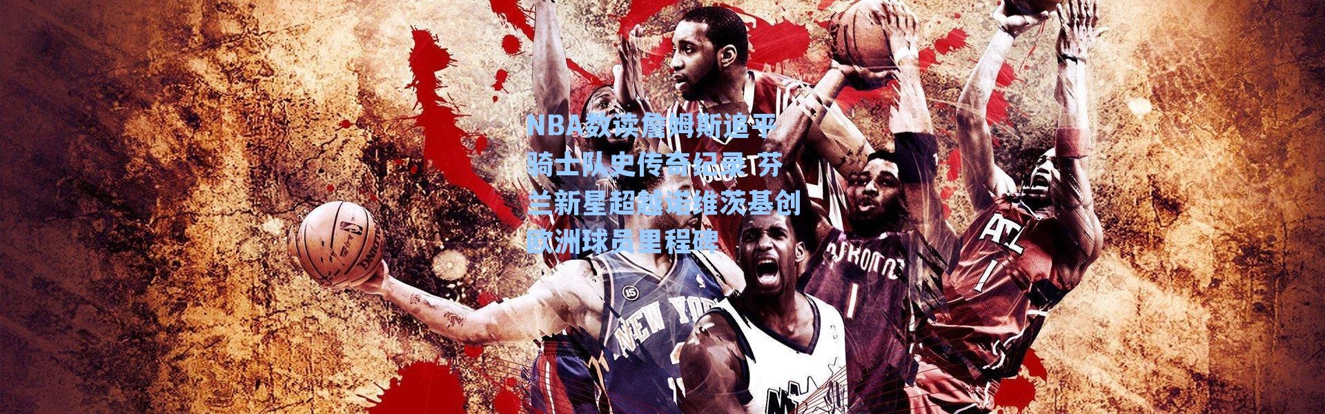 NBA数读詹姆斯追平骑士队史传奇纪录 芬兰新星超越诺维茨基创欧洲球员里程碑