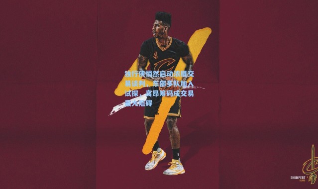 独行侠悄然启动浓眉交易谈判，东部多队加入试探，高昂筹码成交易最大阻碍