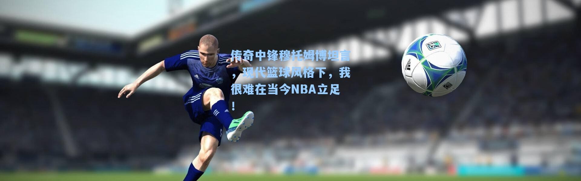 传奇中锋穆托姆博坦言，现代篮球风格下，我很难在当今NBA立足！