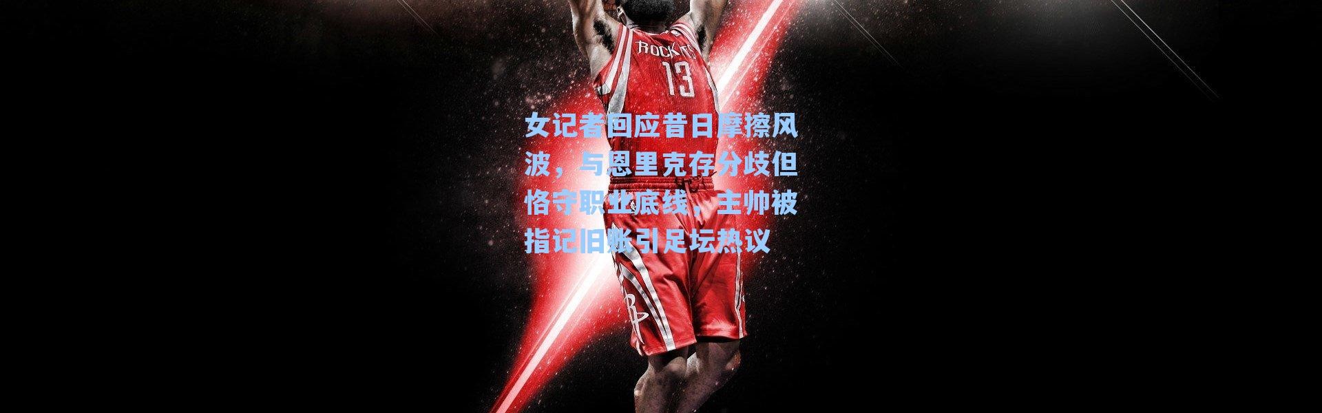 女记者回应昔日摩擦风波，与恩里克存分歧但恪守职业底线，主帅被指记旧账引足坛热议