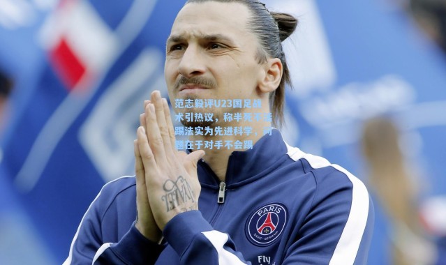 范志毅评U23国足战术引热议，称半死不活踢法实为先进科学，问题在于对手不会踢