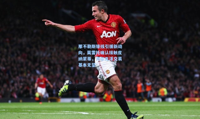 那不勒斯锋线引援新动向,莫雷托确认接触皮纳蒙蒂,齐尔克泽交易基本无望