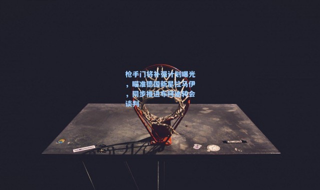 枪手门将补强计划曝光，瞄准德国新星拉马伊，同步推进布阿迪转会谈判