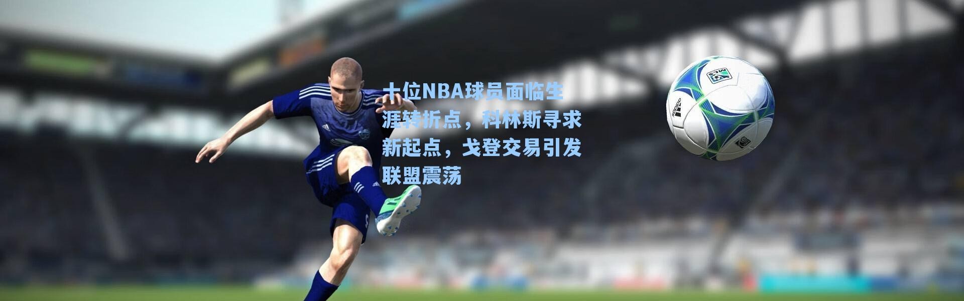 十位NBA球员面临生涯转折点,科林斯寻求新起点,戈登交易引发联盟震荡