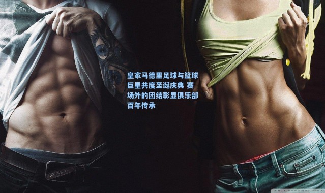 皇家马德里足球与篮球巨星共度圣诞庆典 赛场外的团结彰显俱乐部百年传承