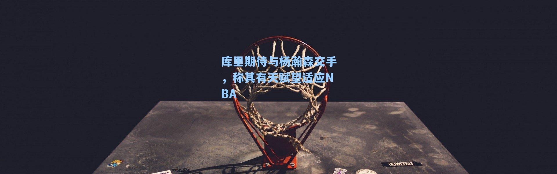 库里期待与杨瀚森交手,称其有天赋望适应NBA