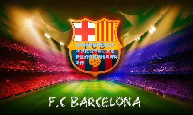 张琳艳身着阿根廷2026战袍引热议，女足新星的梅西情结与跨洋期待