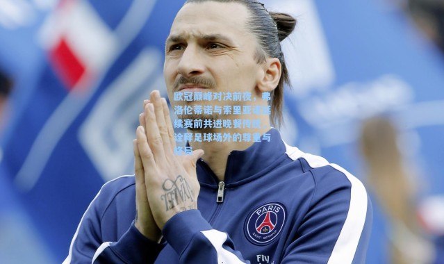 欧冠巅峰对决前夜，弗洛伦蒂诺与索里亚诺延续赛前共进晚餐传统，诠释足球场外的尊重与格局