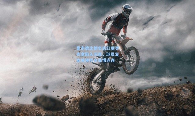 曼市德比憾负后红魔更衣室陷入沉寂，球员复盘关键机会痛惜连连