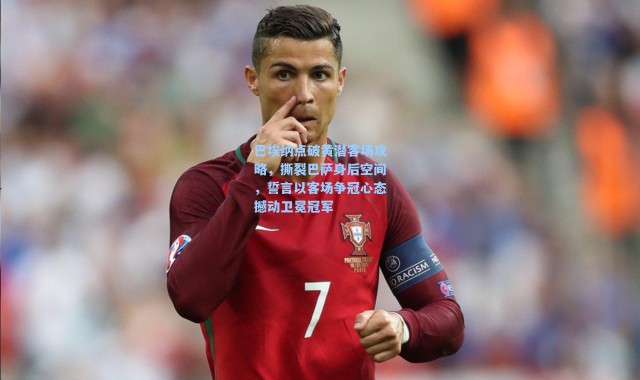 巴埃纳点破黄潜客场攻略，撕裂巴萨身后空间，誓言以客场争冠心态撼动卫冕冠军