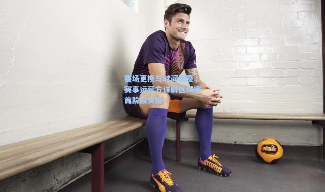 赛场更换与时间调整,赛事运营方详解区域赛首阶段安排