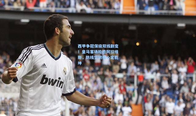 西甲争冠保级双线剧变！皇马客场险胜阿拉维斯，防线坚韧核心定乾坤