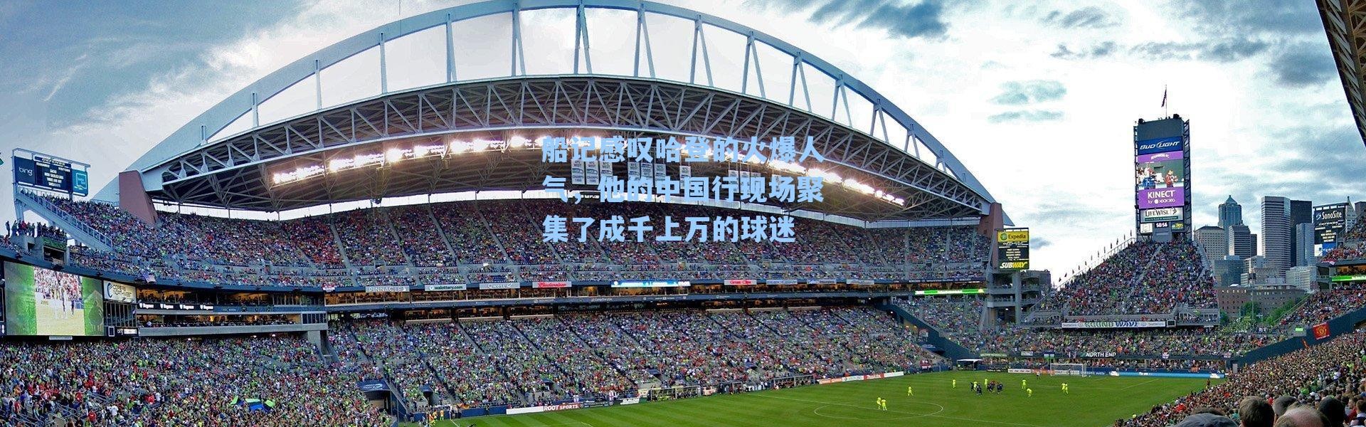 船记感叹哈登的火爆人气,他的中国行现场聚集了成千上万的球迷