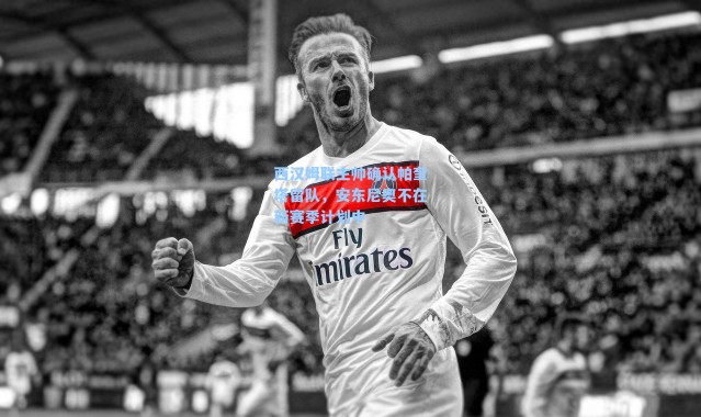 西汉姆联主帅确认帕奎塔留队,安东尼奥不在新赛季计划中