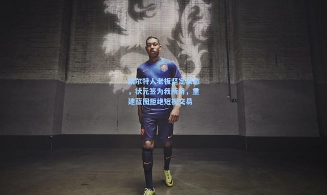 凯尔特人老板坚定表态,状元签为我所用,重建蓝图拒绝短视交易