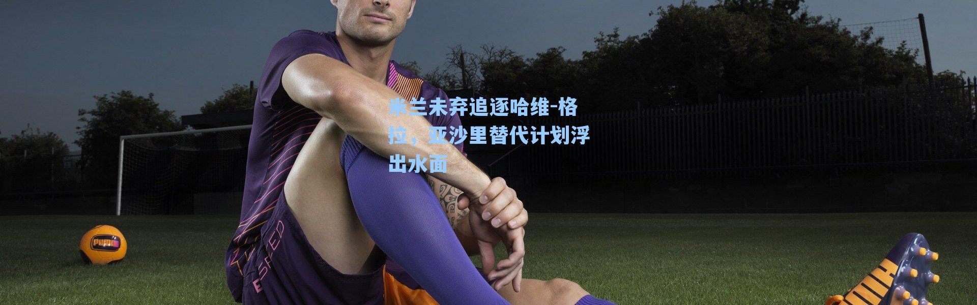 米兰未弃追逐哈维-格拉,亚沙里替代计划浮出水面