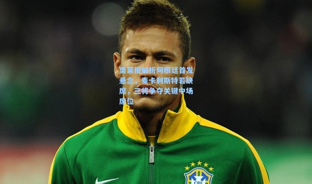 奥莱报解析阿根廷首发悬念，麦卡利斯特若缺席，三将争夺关键中场席位