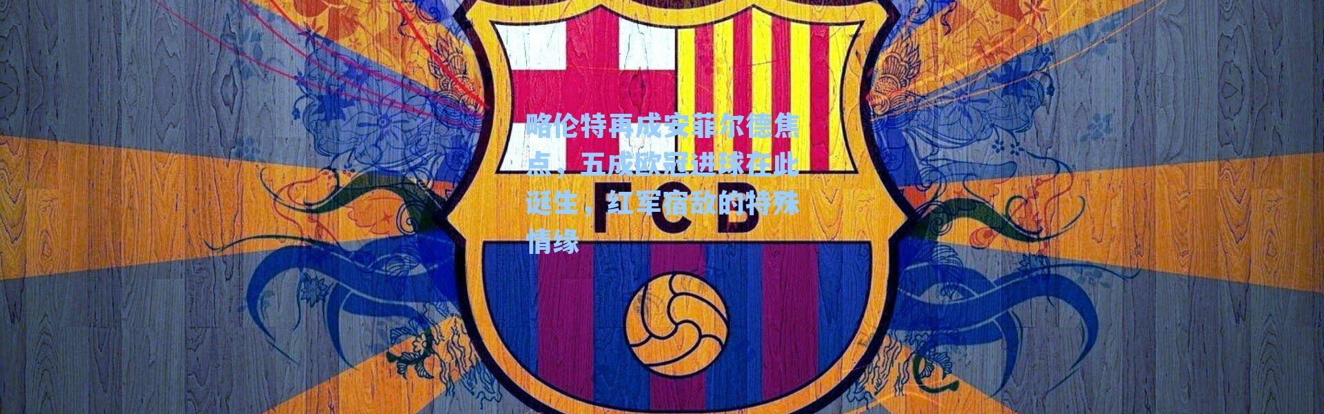 略伦特再成安菲尔德焦点，五成欧冠进球在此诞生，红军宿敌的特殊情缘