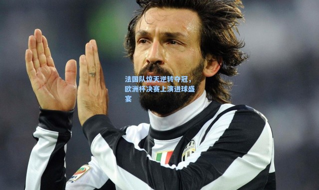 法国队惊天逆转夺冠,欧洲杯决赛上演进球盛宴