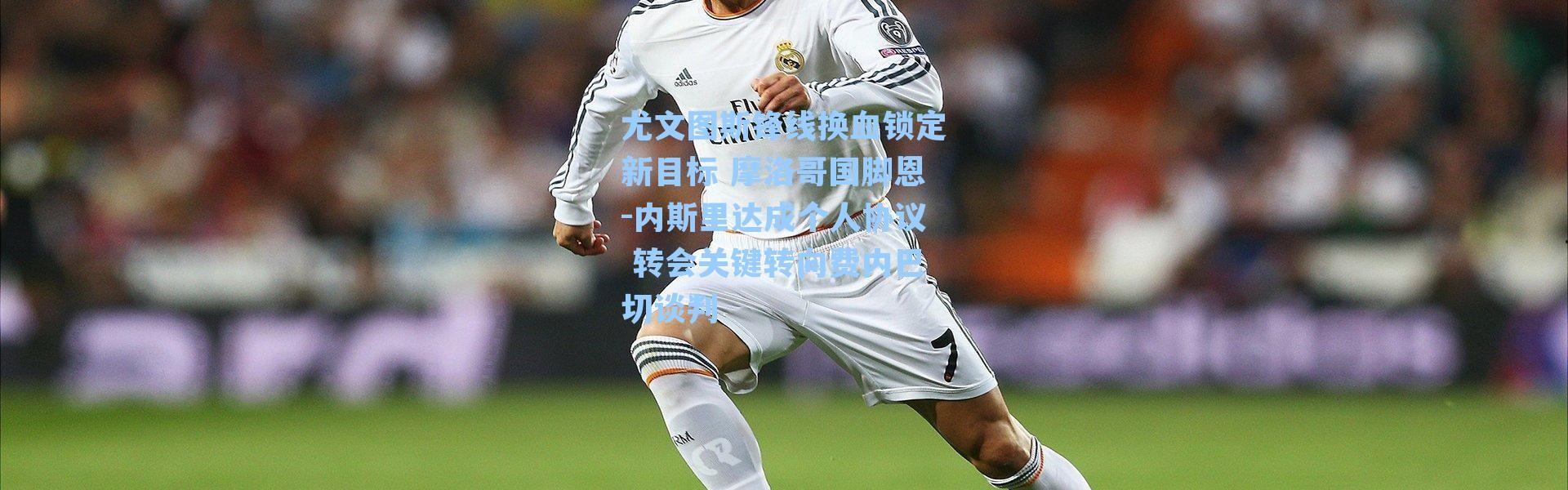 尤文图斯锋线换血锁定新目标 摩洛哥国脚恩-内斯里达成个人协议 转会关键转向费内巴切谈判