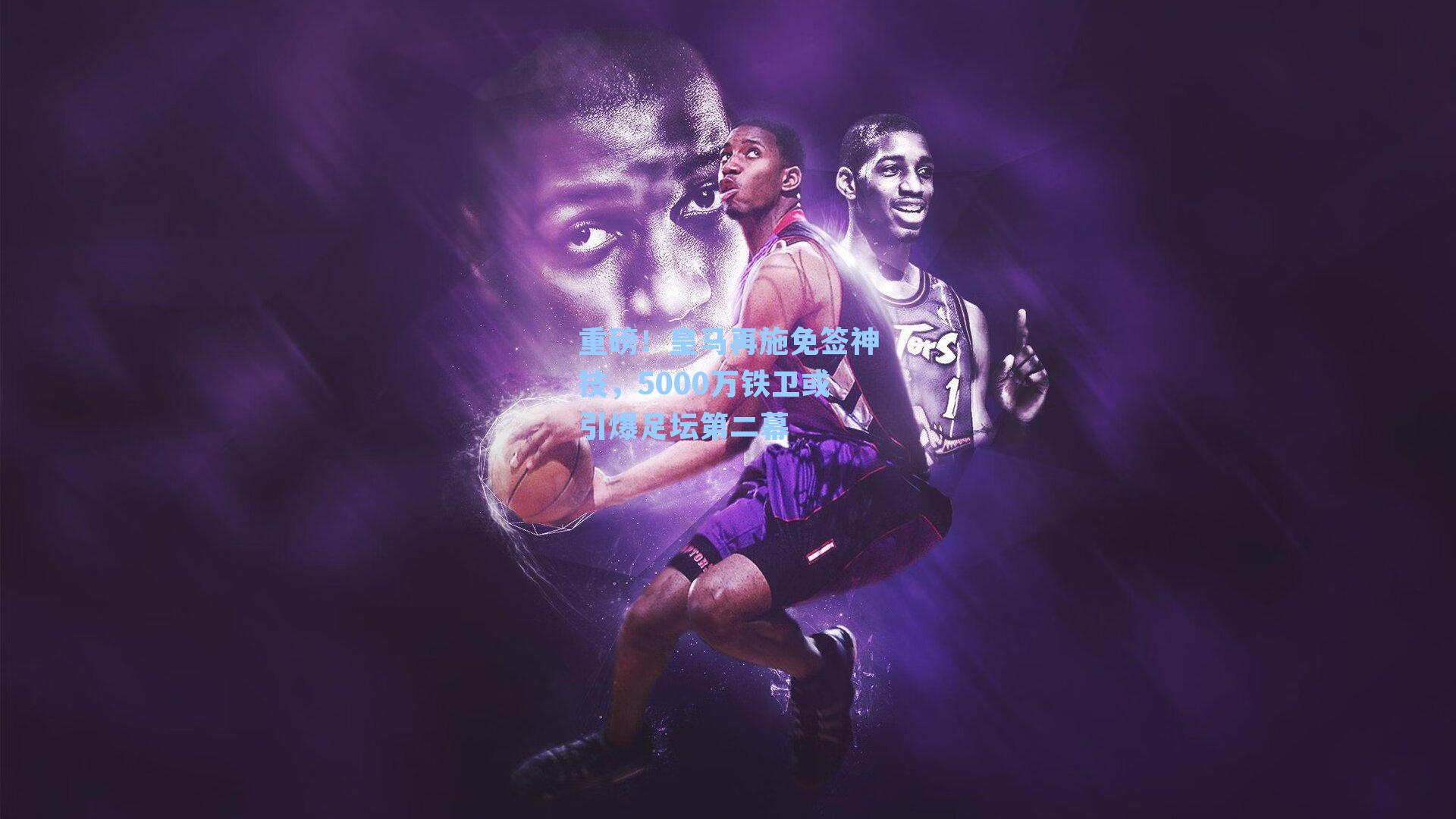 重磅!皇马再施免签神技,5000万铁卫或引爆足坛第二幕